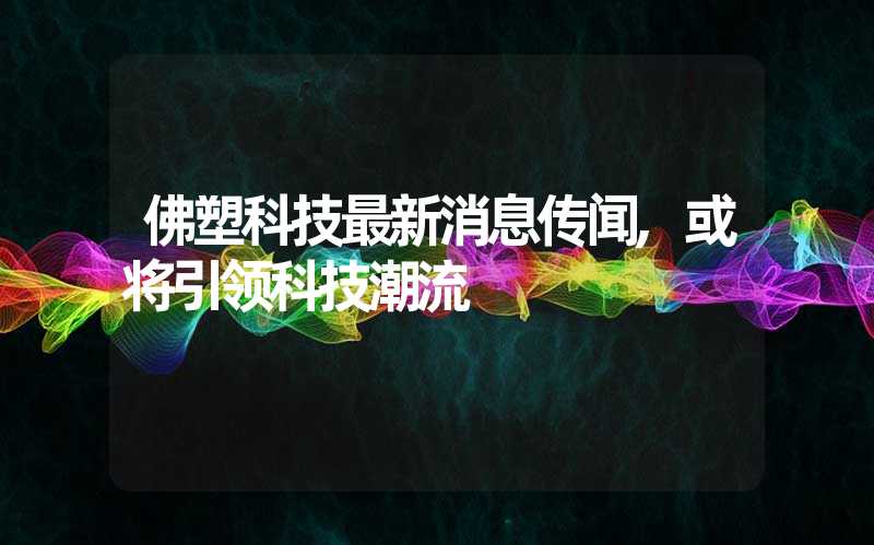 佛塑科技最新消息传闻,或将引领科技潮流