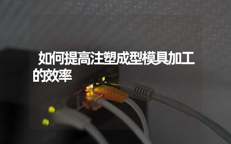 如何提高注塑成型模具加工的效率