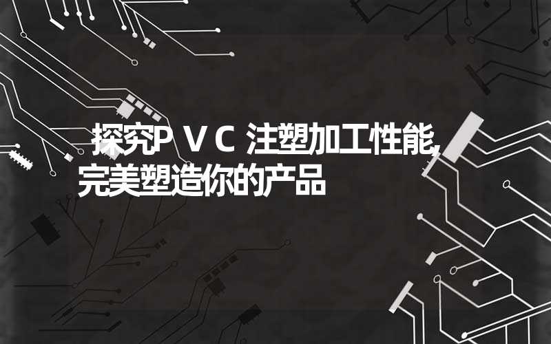 探究PVC注塑加工性能,完美塑造你的产品