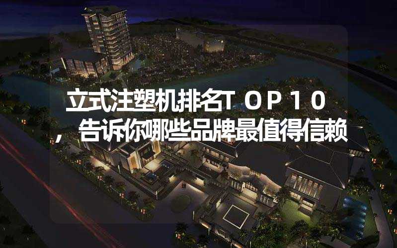 立式注塑机排名TOP10,告诉你哪些品牌最值得信赖